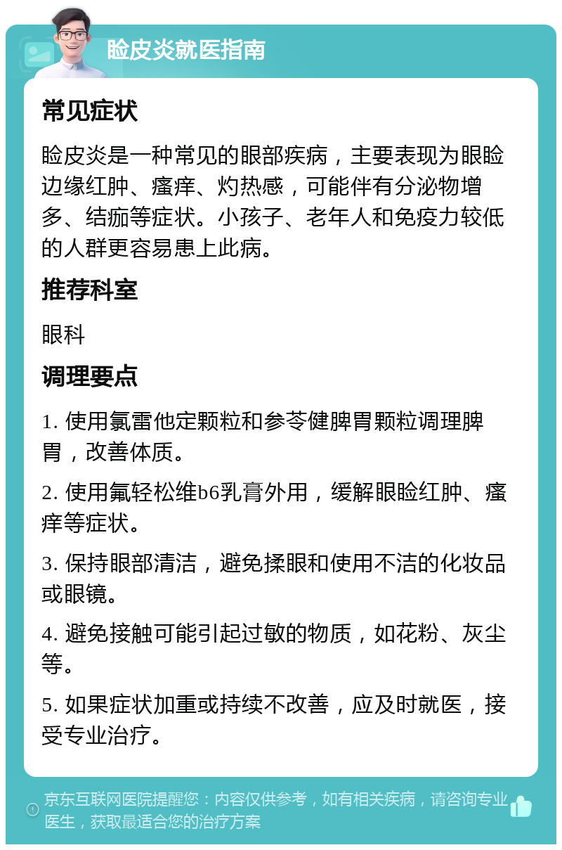 睑皮炎就医指南 常见症状 睑皮炎是一种常见的眼部疾病，主要表现为眼睑边缘红肿、瘙痒、灼热感，可能伴有分泌物增多、结痂等症状。小孩子、老年人和免疫力较低的人群更容易患上此病。 推荐科室 眼科 调理要点 1. 使用氯雷他定颗粒和参苓健脾胃颗粒调理脾胃，改善体质。 2. 使用氟轻松维b6乳膏外用，缓解眼睑红肿、瘙痒等症状。 3. 保持眼部清洁，避免揉眼和使用不洁的化妆品或眼镜。 4. 避免接触可能引起过敏的物质，如花粉、灰尘等。 5. 如果症状加重或持续不改善，应及时就医，接受专业治疗。