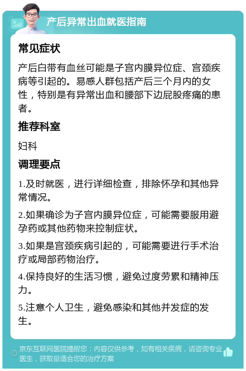 产后异常出血就医指南 常见症状 产后白带有血丝可能是子宫内膜异位症、宫颈疾病等引起的。易感人群包括产后三个月内的女性，特别是有异常出血和腰部下边屁股疼痛的患者。 推荐科室 妇科 调理要点 1.及时就医，进行详细检查，排除怀孕和其他异常情况。 2.如果确诊为子宫内膜异位症，可能需要服用避孕药或其他药物来控制症状。 3.如果是宫颈疾病引起的，可能需要进行手术治疗或局部药物治疗。 4.保持良好的生活习惯，避免过度劳累和精神压力。 5.注意个人卫生，避免感染和其他并发症的发生。