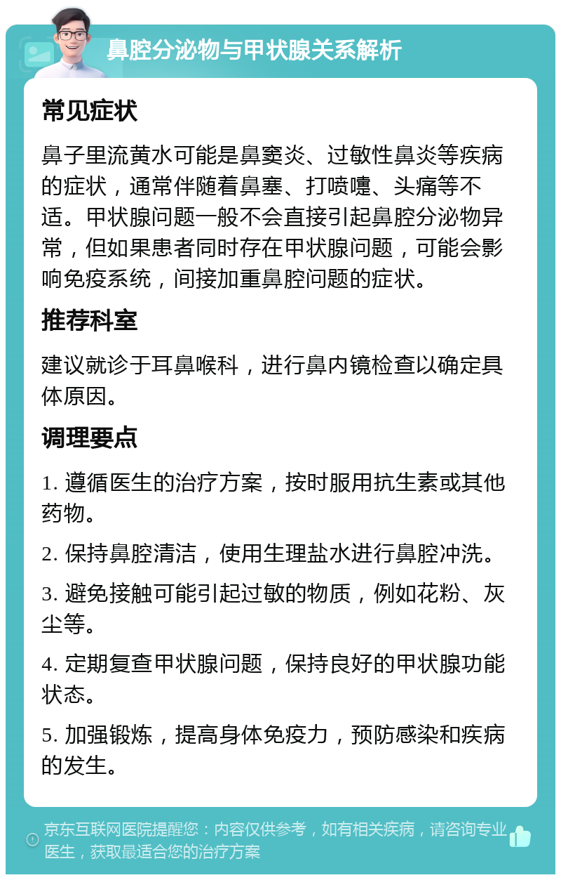 鼻腔分泌物与甲状腺关系解析 常见症状 鼻子里流黄水可能是鼻窦炎、过敏性鼻炎等疾病的症状，通常伴随着鼻塞、打喷嚏、头痛等不适。甲状腺问题一般不会直接引起鼻腔分泌物异常，但如果患者同时存在甲状腺问题，可能会影响免疫系统，间接加重鼻腔问题的症状。 推荐科室 建议就诊于耳鼻喉科，进行鼻内镜检查以确定具体原因。 调理要点 1. 遵循医生的治疗方案，按时服用抗生素或其他药物。 2. 保持鼻腔清洁，使用生理盐水进行鼻腔冲洗。 3. 避免接触可能引起过敏的物质，例如花粉、灰尘等。 4. 定期复查甲状腺问题，保持良好的甲状腺功能状态。 5. 加强锻炼，提高身体免疫力，预防感染和疾病的发生。