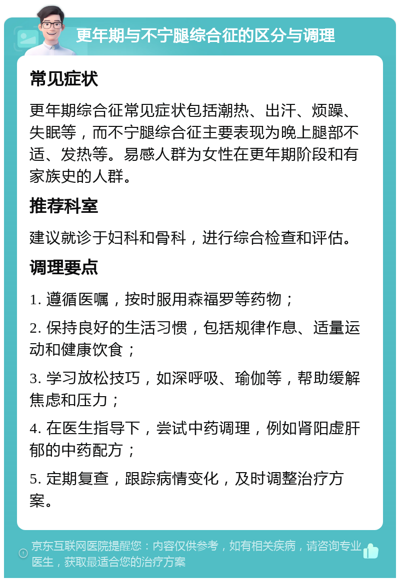 更年期与不宁腿综合征的区分与调理 常见症状 更年期综合征常见症状包括潮热、出汗、烦躁、失眠等，而不宁腿综合征主要表现为晚上腿部不适、发热等。易感人群为女性在更年期阶段和有家族史的人群。 推荐科室 建议就诊于妇科和骨科，进行综合检查和评估。 调理要点 1. 遵循医嘱，按时服用森福罗等药物； 2. 保持良好的生活习惯，包括规律作息、适量运动和健康饮食； 3. 学习放松技巧，如深呼吸、瑜伽等，帮助缓解焦虑和压力； 4. 在医生指导下，尝试中药调理，例如肾阳虚肝郁的中药配方； 5. 定期复查，跟踪病情变化，及时调整治疗方案。