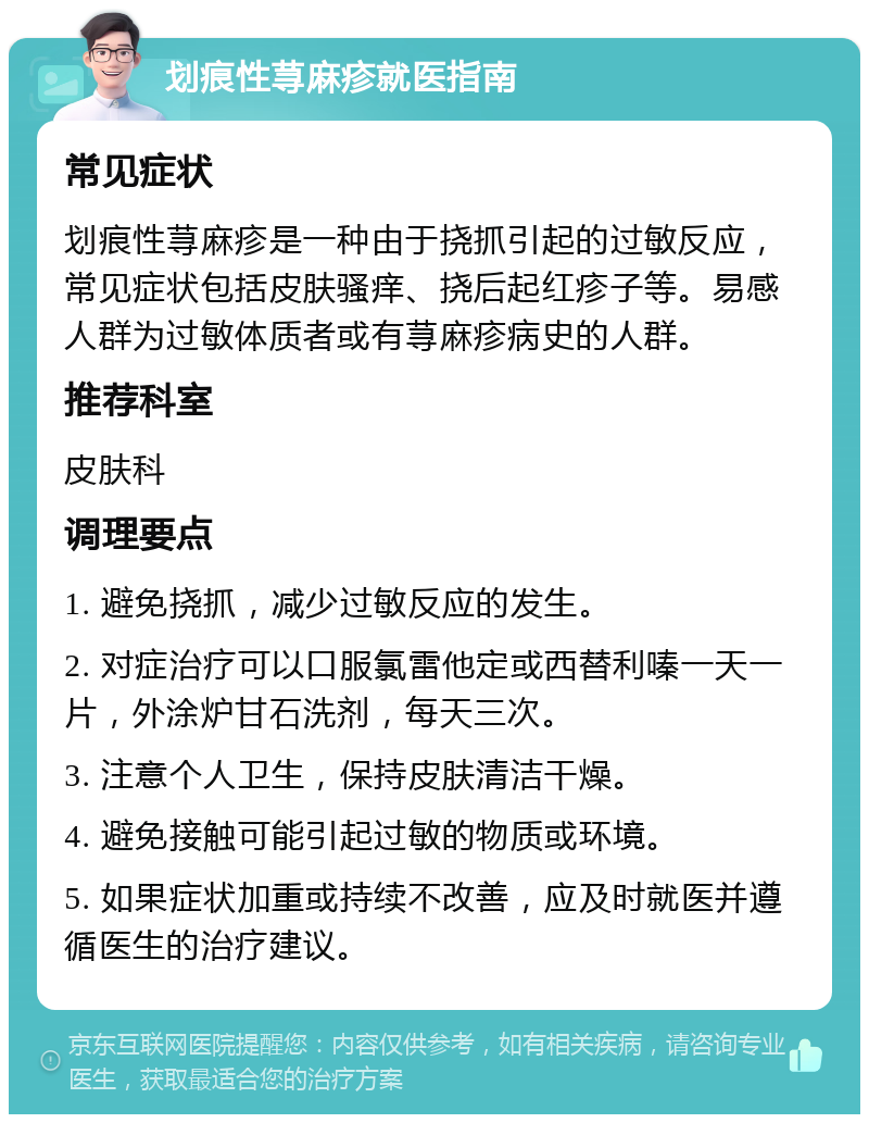 划痕性荨麻疹就医指南 常见症状 划痕性荨麻疹是一种由于挠抓引起的过敏反应，常见症状包括皮肤骚痒、挠后起红疹子等。易感人群为过敏体质者或有荨麻疹病史的人群。 推荐科室 皮肤科 调理要点 1. 避免挠抓，减少过敏反应的发生。 2. 对症治疗可以口服氯雷他定或西替利嗪一天一片，外涂炉甘石洗剂，每天三次。 3. 注意个人卫生，保持皮肤清洁干燥。 4. 避免接触可能引起过敏的物质或环境。 5. 如果症状加重或持续不改善，应及时就医并遵循医生的治疗建议。