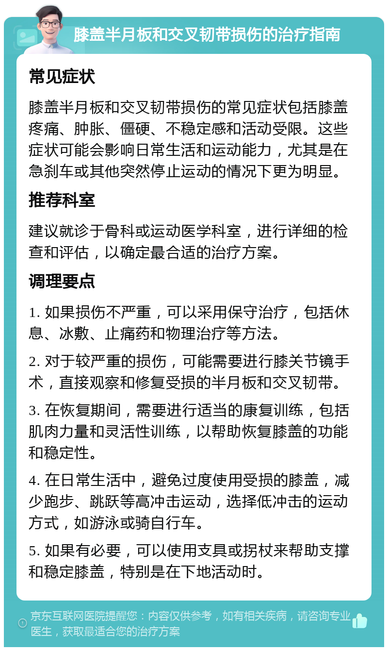 膝盖半月板和交叉韧带损伤的治疗指南 常见症状 膝盖半月板和交叉韧带损伤的常见症状包括膝盖疼痛、肿胀、僵硬、不稳定感和活动受限。这些症状可能会影响日常生活和运动能力，尤其是在急刹车或其他突然停止运动的情况下更为明显。 推荐科室 建议就诊于骨科或运动医学科室，进行详细的检查和评估，以确定最合适的治疗方案。 调理要点 1. 如果损伤不严重，可以采用保守治疗，包括休息、冰敷、止痛药和物理治疗等方法。 2. 对于较严重的损伤，可能需要进行膝关节镜手术，直接观察和修复受损的半月板和交叉韧带。 3. 在恢复期间，需要进行适当的康复训练，包括肌肉力量和灵活性训练，以帮助恢复膝盖的功能和稳定性。 4. 在日常生活中，避免过度使用受损的膝盖，减少跑步、跳跃等高冲击运动，选择低冲击的运动方式，如游泳或骑自行车。 5. 如果有必要，可以使用支具或拐杖来帮助支撑和稳定膝盖，特别是在下地活动时。