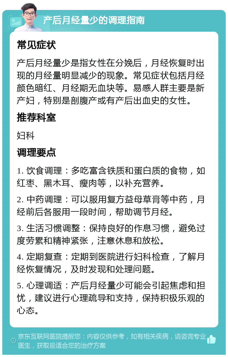 产后月经量少的调理指南 常见症状 产后月经量少是指女性在分娩后，月经恢复时出现的月经量明显减少的现象。常见症状包括月经颜色暗红、月经期无血块等。易感人群主要是新产妇，特别是剖腹产或有产后出血史的女性。 推荐科室 妇科 调理要点 1. 饮食调理：多吃富含铁质和蛋白质的食物，如红枣、黑木耳、瘦肉等，以补充营养。 2. 中药调理：可以服用复方益母草膏等中药，月经前后各服用一段时间，帮助调节月经。 3. 生活习惯调整：保持良好的作息习惯，避免过度劳累和精神紧张，注意休息和放松。 4. 定期复查：定期到医院进行妇科检查，了解月经恢复情况，及时发现和处理问题。 5. 心理调适：产后月经量少可能会引起焦虑和担忧，建议进行心理疏导和支持，保持积极乐观的心态。