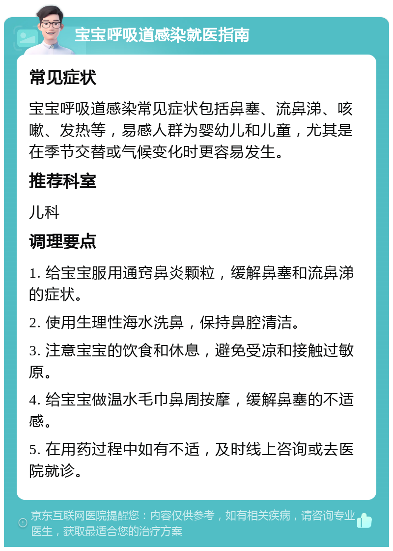 宝宝呼吸道感染就医指南 常见症状 宝宝呼吸道感染常见症状包括鼻塞、流鼻涕、咳嗽、发热等，易感人群为婴幼儿和儿童，尤其是在季节交替或气候变化时更容易发生。 推荐科室 儿科 调理要点 1. 给宝宝服用通窍鼻炎颗粒，缓解鼻塞和流鼻涕的症状。 2. 使用生理性海水洗鼻，保持鼻腔清洁。 3. 注意宝宝的饮食和休息，避免受凉和接触过敏原。 4. 给宝宝做温水毛巾鼻周按摩，缓解鼻塞的不适感。 5. 在用药过程中如有不适，及时线上咨询或去医院就诊。