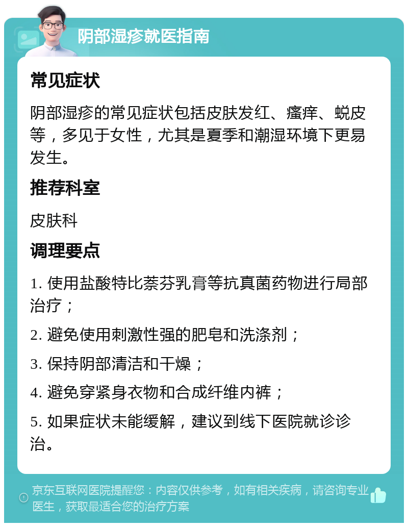 阴部湿疹就医指南 常见症状 阴部湿疹的常见症状包括皮肤发红、瘙痒、蜕皮等，多见于女性，尤其是夏季和潮湿环境下更易发生。 推荐科室 皮肤科 调理要点 1. 使用盐酸特比萘芬乳膏等抗真菌药物进行局部治疗； 2. 避免使用刺激性强的肥皂和洗涤剂； 3. 保持阴部清洁和干燥； 4. 避免穿紧身衣物和合成纤维内裤； 5. 如果症状未能缓解，建议到线下医院就诊诊治。