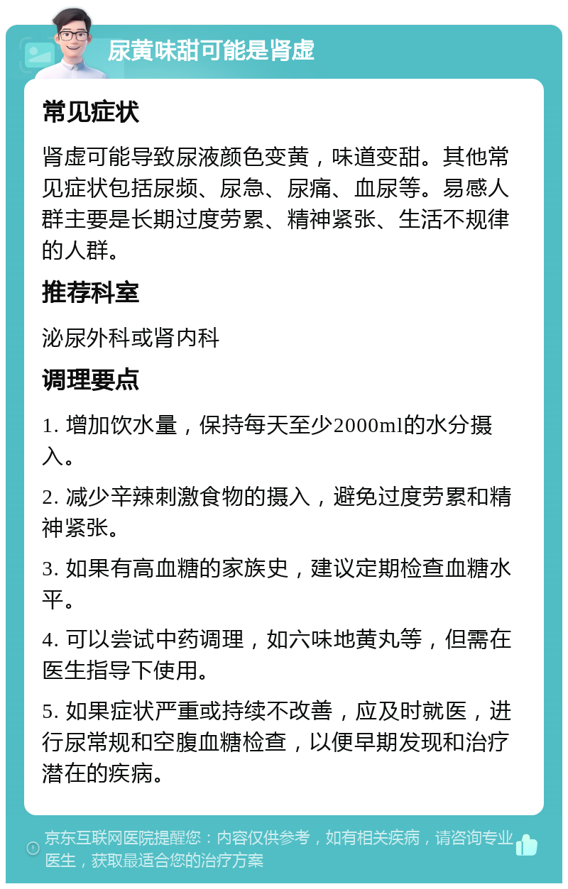 尿黄味甜可能是肾虚 常见症状 肾虚可能导致尿液颜色变黄，味道变甜。其他常见症状包括尿频、尿急、尿痛、血尿等。易感人群主要是长期过度劳累、精神紧张、生活不规律的人群。 推荐科室 泌尿外科或肾内科 调理要点 1. 增加饮水量，保持每天至少2000ml的水分摄入。 2. 减少辛辣刺激食物的摄入，避免过度劳累和精神紧张。 3. 如果有高血糖的家族史，建议定期检查血糖水平。 4. 可以尝试中药调理，如六味地黄丸等，但需在医生指导下使用。 5. 如果症状严重或持续不改善，应及时就医，进行尿常规和空腹血糖检查，以便早期发现和治疗潜在的疾病。