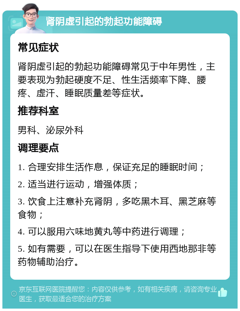 肾阴虚引起的勃起功能障碍 常见症状 肾阴虚引起的勃起功能障碍常见于中年男性，主要表现为勃起硬度不足、性生活频率下降、腰疼、虚汗、睡眠质量差等症状。 推荐科室 男科、泌尿外科 调理要点 1. 合理安排生活作息，保证充足的睡眠时间； 2. 适当进行运动，增强体质； 3. 饮食上注意补充肾阴，多吃黑木耳、黑芝麻等食物； 4. 可以服用六味地黄丸等中药进行调理； 5. 如有需要，可以在医生指导下使用西地那非等药物辅助治疗。