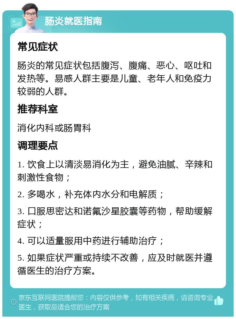 肠炎就医指南 常见症状 肠炎的常见症状包括腹泻、腹痛、恶心、呕吐和发热等。易感人群主要是儿童、老年人和免疫力较弱的人群。 推荐科室 消化内科或肠胃科 调理要点 1. 饮食上以清淡易消化为主，避免油腻、辛辣和刺激性食物； 2. 多喝水，补充体内水分和电解质； 3. 口服思密达和诺氟沙星胶囊等药物，帮助缓解症状； 4. 可以适量服用中药进行辅助治疗； 5. 如果症状严重或持续不改善，应及时就医并遵循医生的治疗方案。