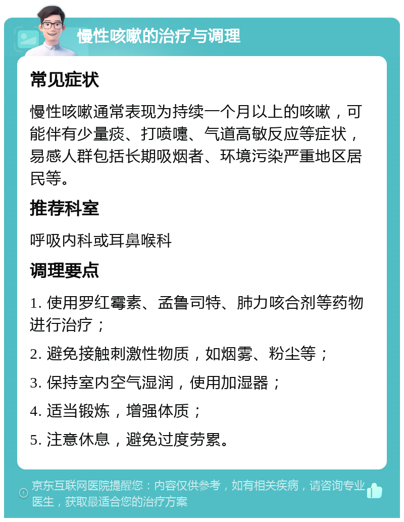 慢性咳嗽的治疗与调理 常见症状 慢性咳嗽通常表现为持续一个月以上的咳嗽，可能伴有少量痰、打喷嚏、气道高敏反应等症状，易感人群包括长期吸烟者、环境污染严重地区居民等。 推荐科室 呼吸内科或耳鼻喉科 调理要点 1. 使用罗红霉素、孟鲁司特、肺力咳合剂等药物进行治疗； 2. 避免接触刺激性物质，如烟雾、粉尘等； 3. 保持室内空气湿润，使用加湿器； 4. 适当锻炼，增强体质； 5. 注意休息，避免过度劳累。