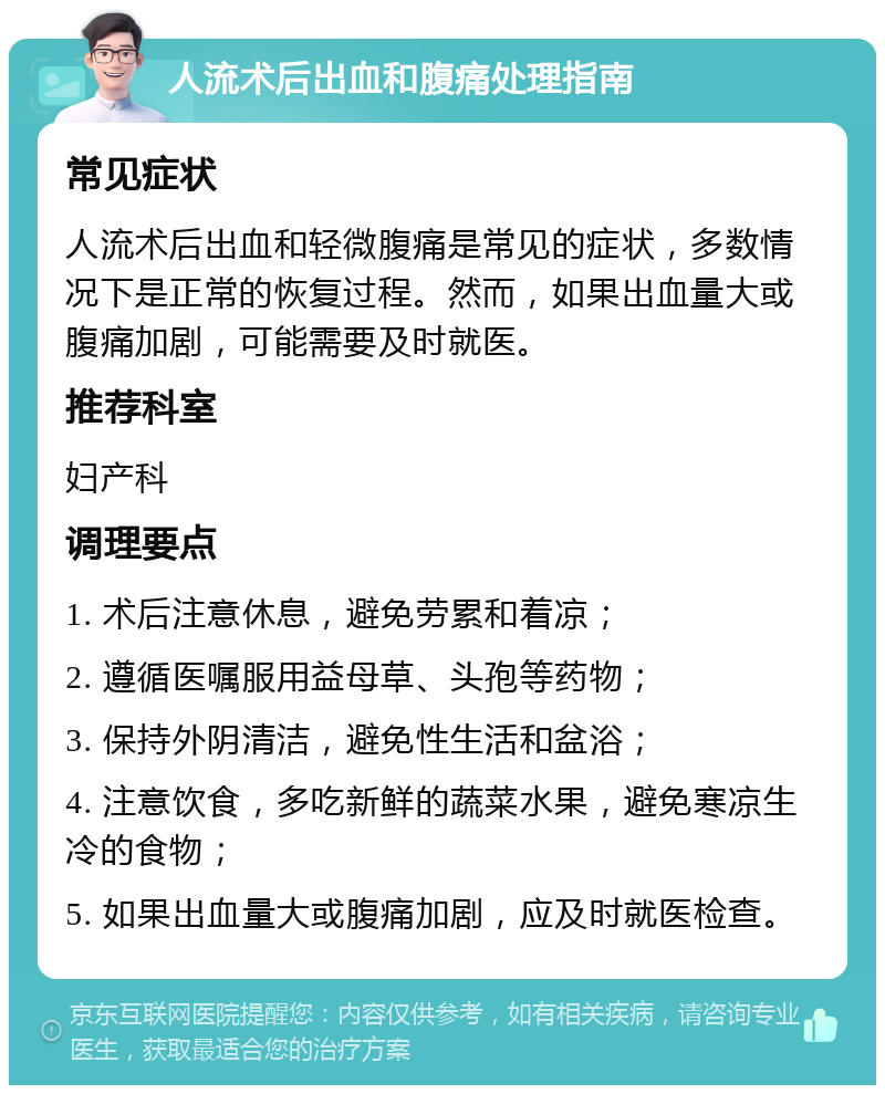 人流术后出血和腹痛处理指南 常见症状 人流术后出血和轻微腹痛是常见的症状，多数情况下是正常的恢复过程。然而，如果出血量大或腹痛加剧，可能需要及时就医。 推荐科室 妇产科 调理要点 1. 术后注意休息，避免劳累和着凉； 2. 遵循医嘱服用益母草、头孢等药物； 3. 保持外阴清洁，避免性生活和盆浴； 4. 注意饮食，多吃新鲜的蔬菜水果，避免寒凉生冷的食物； 5. 如果出血量大或腹痛加剧，应及时就医检查。