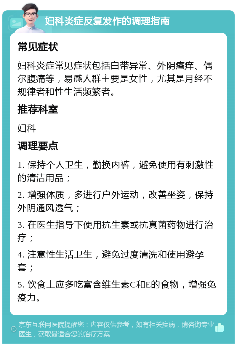 妇科炎症反复发作的调理指南 常见症状 妇科炎症常见症状包括白带异常、外阴瘙痒、偶尔腹痛等，易感人群主要是女性，尤其是月经不规律者和性生活频繁者。 推荐科室 妇科 调理要点 1. 保持个人卫生，勤换内裤，避免使用有刺激性的清洁用品； 2. 增强体质，多进行户外运动，改善坐姿，保持外阴通风透气； 3. 在医生指导下使用抗生素或抗真菌药物进行治疗； 4. 注意性生活卫生，避免过度清洗和使用避孕套； 5. 饮食上应多吃富含维生素C和E的食物，增强免疫力。