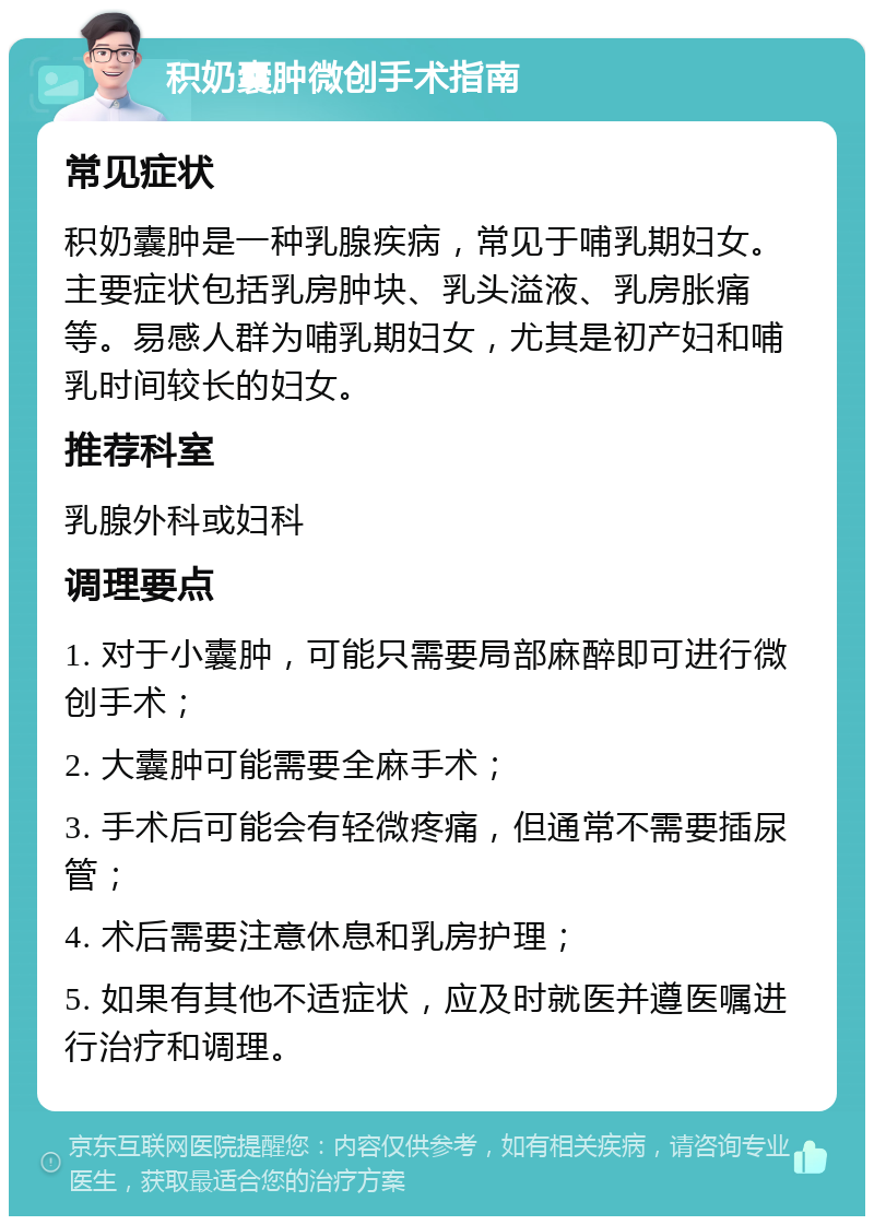 积奶囊肿微创手术指南 常见症状 积奶囊肿是一种乳腺疾病，常见于哺乳期妇女。主要症状包括乳房肿块、乳头溢液、乳房胀痛等。易感人群为哺乳期妇女，尤其是初产妇和哺乳时间较长的妇女。 推荐科室 乳腺外科或妇科 调理要点 1. 对于小囊肿，可能只需要局部麻醉即可进行微创手术； 2. 大囊肿可能需要全麻手术； 3. 手术后可能会有轻微疼痛，但通常不需要插尿管； 4. 术后需要注意休息和乳房护理； 5. 如果有其他不适症状，应及时就医并遵医嘱进行治疗和调理。