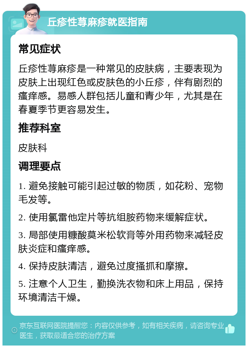 丘疹性荨麻疹就医指南 常见症状 丘疹性荨麻疹是一种常见的皮肤病，主要表现为皮肤上出现红色或皮肤色的小丘疹，伴有剧烈的瘙痒感。易感人群包括儿童和青少年，尤其是在春夏季节更容易发生。 推荐科室 皮肤科 调理要点 1. 避免接触可能引起过敏的物质，如花粉、宠物毛发等。 2. 使用氯雷他定片等抗组胺药物来缓解症状。 3. 局部使用糠酸莫米松软膏等外用药物来减轻皮肤炎症和瘙痒感。 4. 保持皮肤清洁，避免过度搔抓和摩擦。 5. 注意个人卫生，勤换洗衣物和床上用品，保持环境清洁干燥。