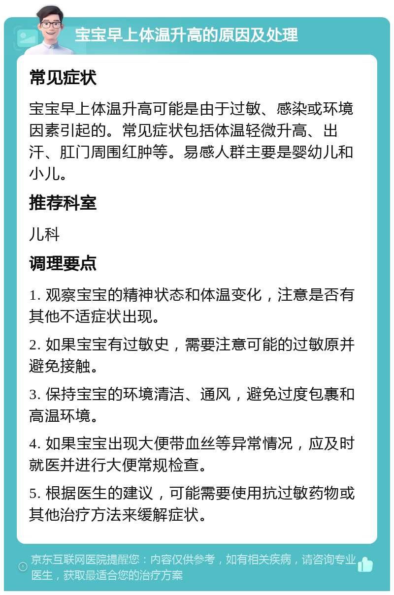 宝宝早上体温升高的原因及处理 常见症状 宝宝早上体温升高可能是由于过敏、感染或环境因素引起的。常见症状包括体温轻微升高、出汗、肛门周围红肿等。易感人群主要是婴幼儿和小儿。 推荐科室 儿科 调理要点 1. 观察宝宝的精神状态和体温变化，注意是否有其他不适症状出现。 2. 如果宝宝有过敏史，需要注意可能的过敏原并避免接触。 3. 保持宝宝的环境清洁、通风，避免过度包裹和高温环境。 4. 如果宝宝出现大便带血丝等异常情况，应及时就医并进行大便常规检查。 5. 根据医生的建议，可能需要使用抗过敏药物或其他治疗方法来缓解症状。