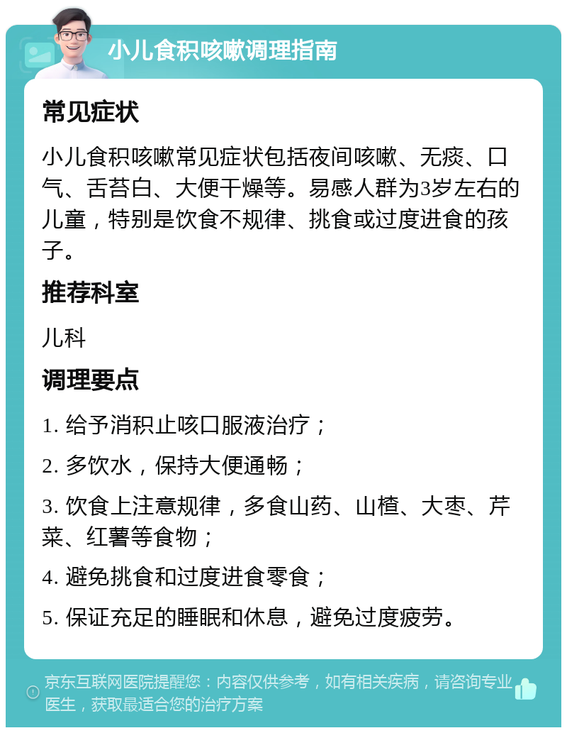 小儿食积咳嗽调理指南 常见症状 小儿食积咳嗽常见症状包括夜间咳嗽、无痰、口气、舌苔白、大便干燥等。易感人群为3岁左右的儿童，特别是饮食不规律、挑食或过度进食的孩子。 推荐科室 儿科 调理要点 1. 给予消积止咳口服液治疗； 2. 多饮水，保持大便通畅； 3. 饮食上注意规律，多食山药、山楂、大枣、芹菜、红薯等食物； 4. 避免挑食和过度进食零食； 5. 保证充足的睡眠和休息，避免过度疲劳。