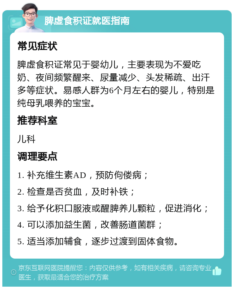 脾虚食积证就医指南 常见症状 脾虚食积证常见于婴幼儿，主要表现为不爱吃奶、夜间频繁醒来、尿量减少、头发稀疏、出汗多等症状。易感人群为6个月左右的婴儿，特别是纯母乳喂养的宝宝。 推荐科室 儿科 调理要点 1. 补充维生素AD，预防佝偻病； 2. 检查是否贫血，及时补铁； 3. 给予化积口服液或醒脾养儿颗粒，促进消化； 4. 可以添加益生菌，改善肠道菌群； 5. 适当添加辅食，逐步过渡到固体食物。