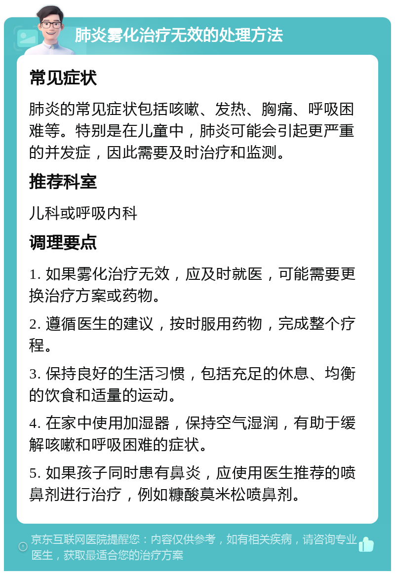 肺炎雾化治疗无效的处理方法 常见症状 肺炎的常见症状包括咳嗽、发热、胸痛、呼吸困难等。特别是在儿童中，肺炎可能会引起更严重的并发症，因此需要及时治疗和监测。 推荐科室 儿科或呼吸内科 调理要点 1. 如果雾化治疗无效，应及时就医，可能需要更换治疗方案或药物。 2. 遵循医生的建议，按时服用药物，完成整个疗程。 3. 保持良好的生活习惯，包括充足的休息、均衡的饮食和适量的运动。 4. 在家中使用加湿器，保持空气湿润，有助于缓解咳嗽和呼吸困难的症状。 5. 如果孩子同时患有鼻炎，应使用医生推荐的喷鼻剂进行治疗，例如糠酸莫米松喷鼻剂。