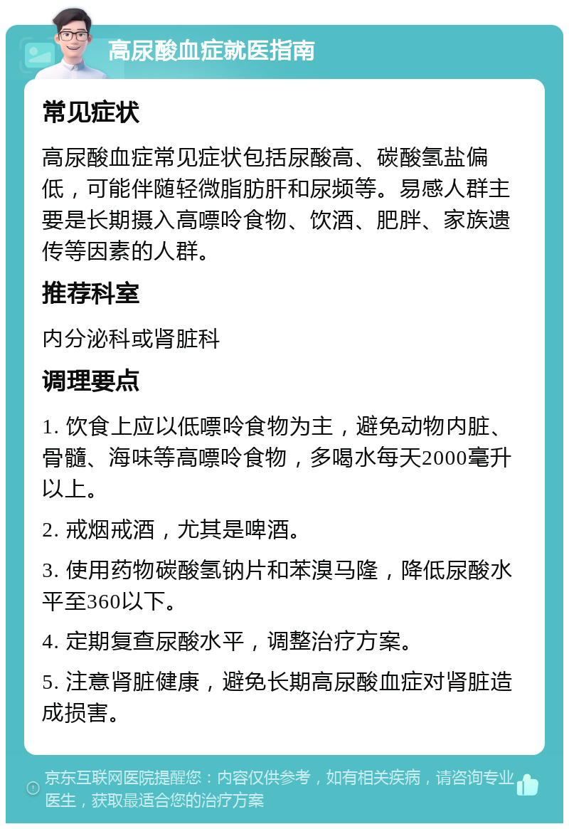 高尿酸血症就医指南 常见症状 高尿酸血症常见症状包括尿酸高、碳酸氢盐偏低，可能伴随轻微脂肪肝和尿频等。易感人群主要是长期摄入高嘌呤食物、饮酒、肥胖、家族遗传等因素的人群。 推荐科室 内分泌科或肾脏科 调理要点 1. 饮食上应以低嘌呤食物为主，避免动物内脏、骨髓、海味等高嘌呤食物，多喝水每天2000毫升以上。 2. 戒烟戒酒，尤其是啤酒。 3. 使用药物碳酸氢钠片和苯溴马隆，降低尿酸水平至360以下。 4. 定期复查尿酸水平，调整治疗方案。 5. 注意肾脏健康，避免长期高尿酸血症对肾脏造成损害。