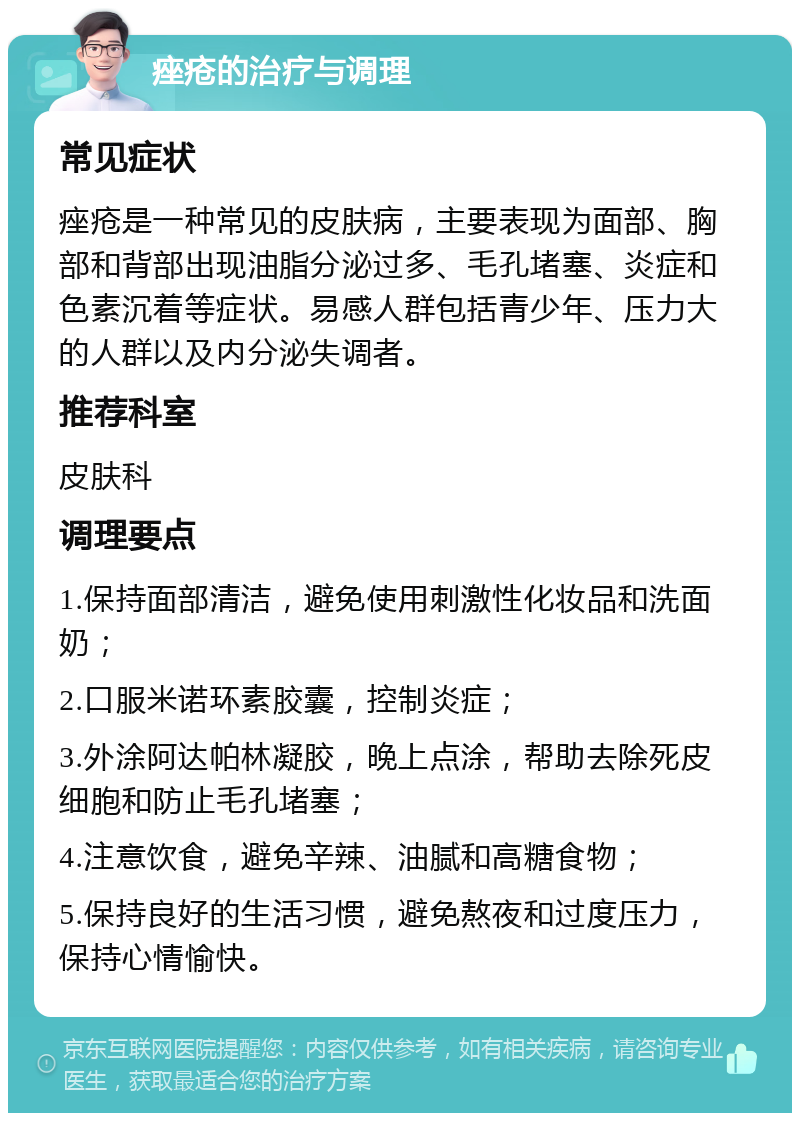 痤疮的治疗与调理 常见症状 痤疮是一种常见的皮肤病，主要表现为面部、胸部和背部出现油脂分泌过多、毛孔堵塞、炎症和色素沉着等症状。易感人群包括青少年、压力大的人群以及内分泌失调者。 推荐科室 皮肤科 调理要点 1.保持面部清洁，避免使用刺激性化妆品和洗面奶； 2.口服米诺环素胶囊，控制炎症； 3.外涂阿达帕林凝胶，晚上点涂，帮助去除死皮细胞和防止毛孔堵塞； 4.注意饮食，避免辛辣、油腻和高糖食物； 5.保持良好的生活习惯，避免熬夜和过度压力，保持心情愉快。