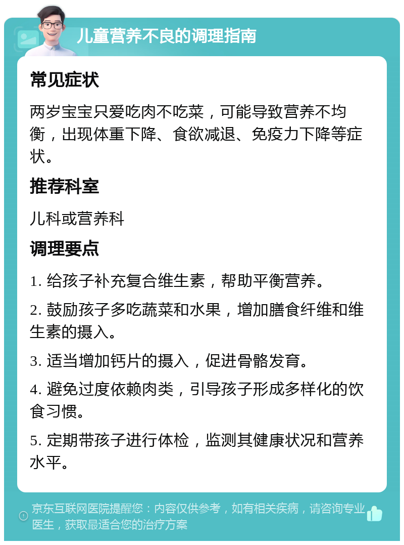 儿童营养不良的调理指南 常见症状 两岁宝宝只爱吃肉不吃菜，可能导致营养不均衡，出现体重下降、食欲减退、免疫力下降等症状。 推荐科室 儿科或营养科 调理要点 1. 给孩子补充复合维生素，帮助平衡营养。 2. 鼓励孩子多吃蔬菜和水果，增加膳食纤维和维生素的摄入。 3. 适当增加钙片的摄入，促进骨骼发育。 4. 避免过度依赖肉类，引导孩子形成多样化的饮食习惯。 5. 定期带孩子进行体检，监测其健康状况和营养水平。