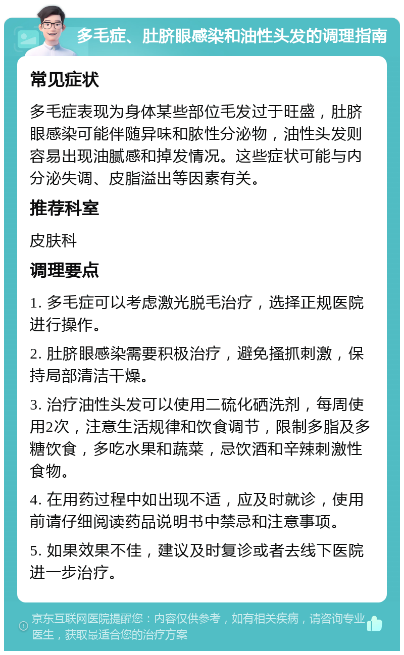 多毛症、肚脐眼感染和油性头发的调理指南 常见症状 多毛症表现为身体某些部位毛发过于旺盛，肚脐眼感染可能伴随异味和脓性分泌物，油性头发则容易出现油腻感和掉发情况。这些症状可能与内分泌失调、皮脂溢出等因素有关。 推荐科室 皮肤科 调理要点 1. 多毛症可以考虑激光脱毛治疗，选择正规医院进行操作。 2. 肚脐眼感染需要积极治疗，避免搔抓刺激，保持局部清洁干燥。 3. 治疗油性头发可以使用二硫化硒洗剂，每周使用2次，注意生活规律和饮食调节，限制多脂及多糖饮食，多吃水果和蔬菜，忌饮酒和辛辣刺激性食物。 4. 在用药过程中如出现不适，应及时就诊，使用前请仔细阅读药品说明书中禁忌和注意事项。 5. 如果效果不佳，建议及时复诊或者去线下医院进一步治疗。