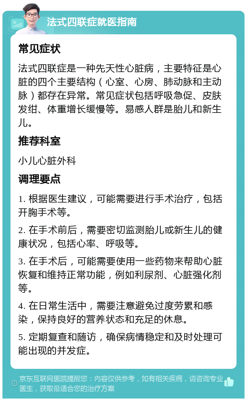 法式四联症就医指南 常见症状 法式四联症是一种先天性心脏病，主要特征是心脏的四个主要结构（心室、心房、肺动脉和主动脉）都存在异常。常见症状包括呼吸急促、皮肤发绀、体重增长缓慢等。易感人群是胎儿和新生儿。 推荐科室 小儿心脏外科 调理要点 1. 根据医生建议，可能需要进行手术治疗，包括开胸手术等。 2. 在手术前后，需要密切监测胎儿或新生儿的健康状况，包括心率、呼吸等。 3. 在手术后，可能需要使用一些药物来帮助心脏恢复和维持正常功能，例如利尿剂、心脏强化剂等。 4. 在日常生活中，需要注意避免过度劳累和感染，保持良好的营养状态和充足的休息。 5. 定期复查和随访，确保病情稳定和及时处理可能出现的并发症。