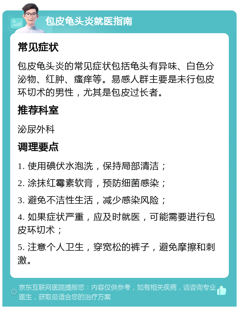 包皮龟头炎就医指南 常见症状 包皮龟头炎的常见症状包括龟头有异味、白色分泌物、红肿、瘙痒等。易感人群主要是未行包皮环切术的男性，尤其是包皮过长者。 推荐科室 泌尿外科 调理要点 1. 使用碘伏水泡洗，保持局部清洁； 2. 涂抹红霉素软膏，预防细菌感染； 3. 避免不洁性生活，减少感染风险； 4. 如果症状严重，应及时就医，可能需要进行包皮环切术； 5. 注意个人卫生，穿宽松的裤子，避免摩擦和刺激。