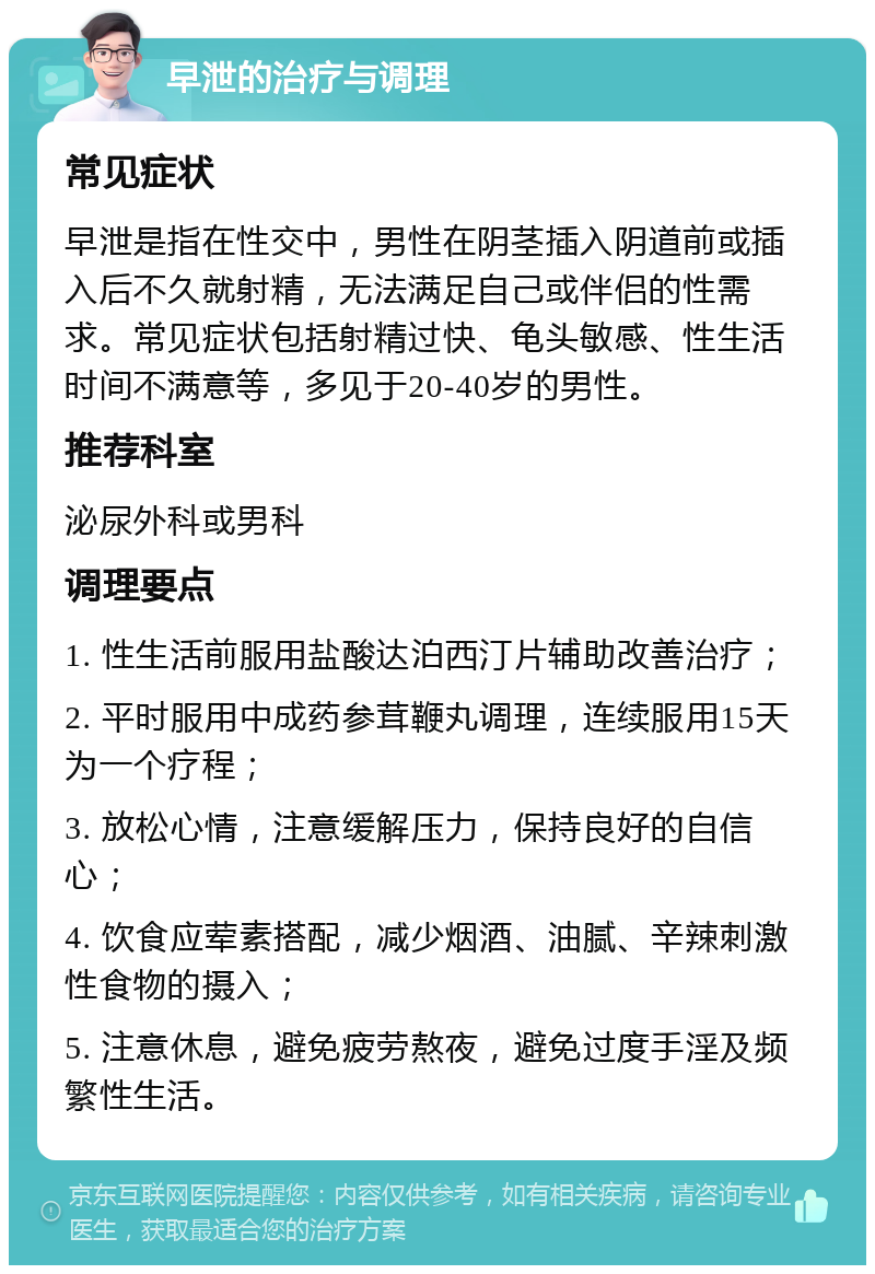 早泄的治疗与调理 常见症状 早泄是指在性交中，男性在阴茎插入阴道前或插入后不久就射精，无法满足自己或伴侣的性需求。常见症状包括射精过快、龟头敏感、性生活时间不满意等，多见于20-40岁的男性。 推荐科室 泌尿外科或男科 调理要点 1. 性生活前服用盐酸达泊西汀片辅助改善治疗； 2. 平时服用中成药参茸鞭丸调理，连续服用15天为一个疗程； 3. 放松心情，注意缓解压力，保持良好的自信心； 4. 饮食应荤素搭配，减少烟酒、油腻、辛辣刺激性食物的摄入； 5. 注意休息，避免疲劳熬夜，避免过度手淫及频繁性生活。