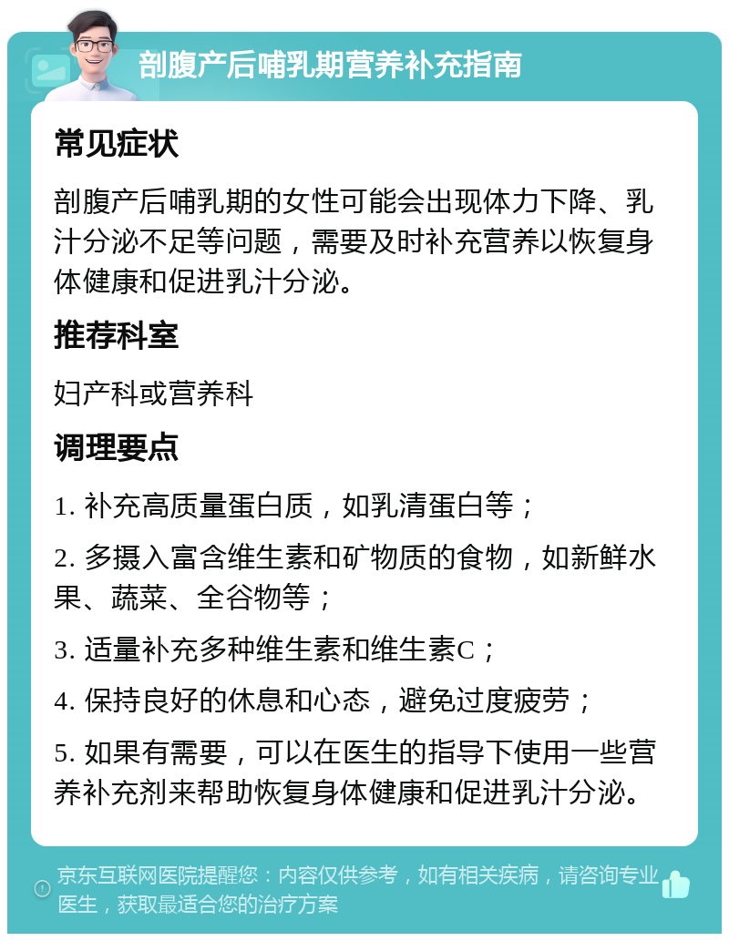 剖腹产后哺乳期营养补充指南 常见症状 剖腹产后哺乳期的女性可能会出现体力下降、乳汁分泌不足等问题，需要及时补充营养以恢复身体健康和促进乳汁分泌。 推荐科室 妇产科或营养科 调理要点 1. 补充高质量蛋白质，如乳清蛋白等； 2. 多摄入富含维生素和矿物质的食物，如新鲜水果、蔬菜、全谷物等； 3. 适量补充多种维生素和维生素C； 4. 保持良好的休息和心态，避免过度疲劳； 5. 如果有需要，可以在医生的指导下使用一些营养补充剂来帮助恢复身体健康和促进乳汁分泌。