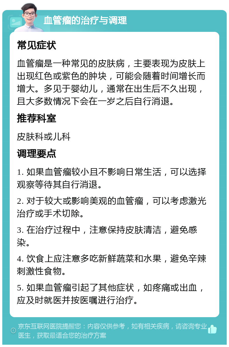 血管瘤的治疗与调理 常见症状 血管瘤是一种常见的皮肤病，主要表现为皮肤上出现红色或紫色的肿块，可能会随着时间增长而增大。多见于婴幼儿，通常在出生后不久出现，且大多数情况下会在一岁之后自行消退。 推荐科室 皮肤科或儿科 调理要点 1. 如果血管瘤较小且不影响日常生活，可以选择观察等待其自行消退。 2. 对于较大或影响美观的血管瘤，可以考虑激光治疗或手术切除。 3. 在治疗过程中，注意保持皮肤清洁，避免感染。 4. 饮食上应注意多吃新鲜蔬菜和水果，避免辛辣刺激性食物。 5. 如果血管瘤引起了其他症状，如疼痛或出血，应及时就医并按医嘱进行治疗。