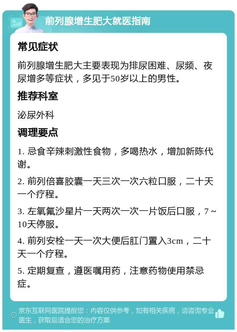 前列腺增生肥大就医指南 常见症状 前列腺增生肥大主要表现为排尿困难、尿频、夜尿增多等症状，多见于50岁以上的男性。 推荐科室 泌尿外科 调理要点 1. 忌食辛辣刺激性食物，多喝热水，增加新陈代谢。 2. 前列倍喜胶囊一天三次一次六粒口服，二十天一个疗程。 3. 左氧氟沙星片一天两次一次一片饭后口服，7～10天停服。 4. 前列安栓一天一次大便后肛门置入3cm，二十天一个疗程。 5. 定期复查，遵医嘱用药，注意药物使用禁忌症。