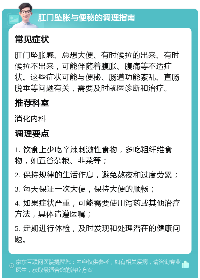 肛门坠胀与便秘的调理指南 常见症状 肛门坠胀感、总想大便、有时候拉的出来、有时候拉不出来，可能伴随着腹胀、腹痛等不适症状。这些症状可能与便秘、肠道功能紊乱、直肠脱垂等问题有关，需要及时就医诊断和治疗。 推荐科室 消化内科 调理要点 1. 饮食上少吃辛辣刺激性食物，多吃粗纤维食物，如五谷杂粮、韭菜等； 2. 保持规律的生活作息，避免熬夜和过度劳累； 3. 每天保证一次大便，保持大便的顺畅； 4. 如果症状严重，可能需要使用泻药或其他治疗方法，具体请遵医嘱； 5. 定期进行体检，及时发现和处理潜在的健康问题。