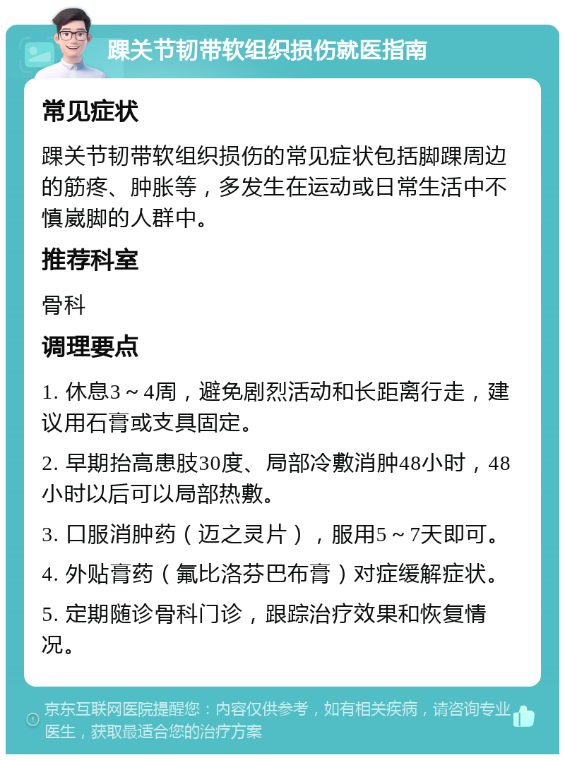 踝关节韧带软组织损伤就医指南 常见症状 踝关节韧带软组织损伤的常见症状包括脚踝周边的筋疼、肿胀等，多发生在运动或日常生活中不慎崴脚的人群中。 推荐科室 骨科 调理要点 1. 休息3～4周，避免剧烈活动和长距离行走，建议用石膏或支具固定。 2. 早期抬高患肢30度、局部冷敷消肿48小时，48小时以后可以局部热敷。 3. 口服消肿药（迈之灵片），服用5～7天即可。 4. 外贴膏药（氟比洛芬巴布膏）对症缓解症状。 5. 定期随诊骨科门诊，跟踪治疗效果和恢复情况。