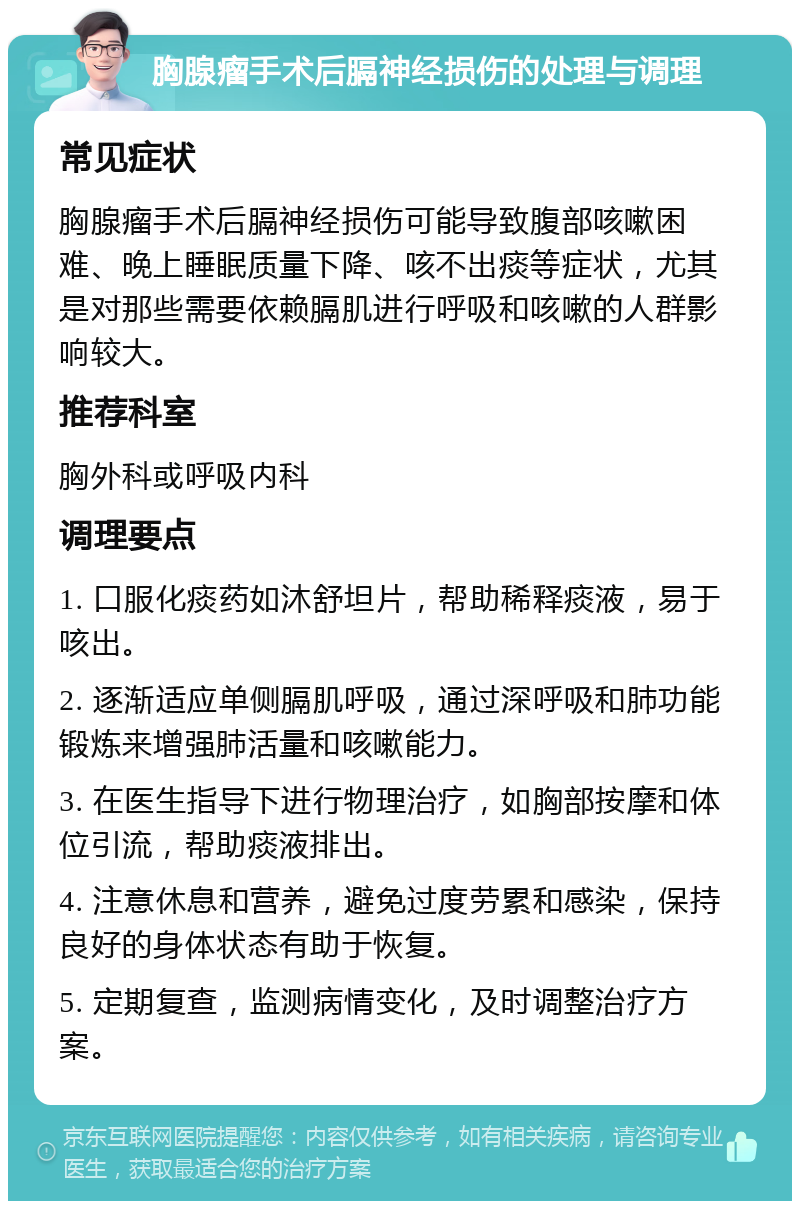 胸腺瘤手术后膈神经损伤的处理与调理 常见症状 胸腺瘤手术后膈神经损伤可能导致腹部咳嗽困难、晚上睡眠质量下降、咳不出痰等症状，尤其是对那些需要依赖膈肌进行呼吸和咳嗽的人群影响较大。 推荐科室 胸外科或呼吸内科 调理要点 1. 口服化痰药如沐舒坦片，帮助稀释痰液，易于咳出。 2. 逐渐适应单侧膈肌呼吸，通过深呼吸和肺功能锻炼来增强肺活量和咳嗽能力。 3. 在医生指导下进行物理治疗，如胸部按摩和体位引流，帮助痰液排出。 4. 注意休息和营养，避免过度劳累和感染，保持良好的身体状态有助于恢复。 5. 定期复查，监测病情变化，及时调整治疗方案。