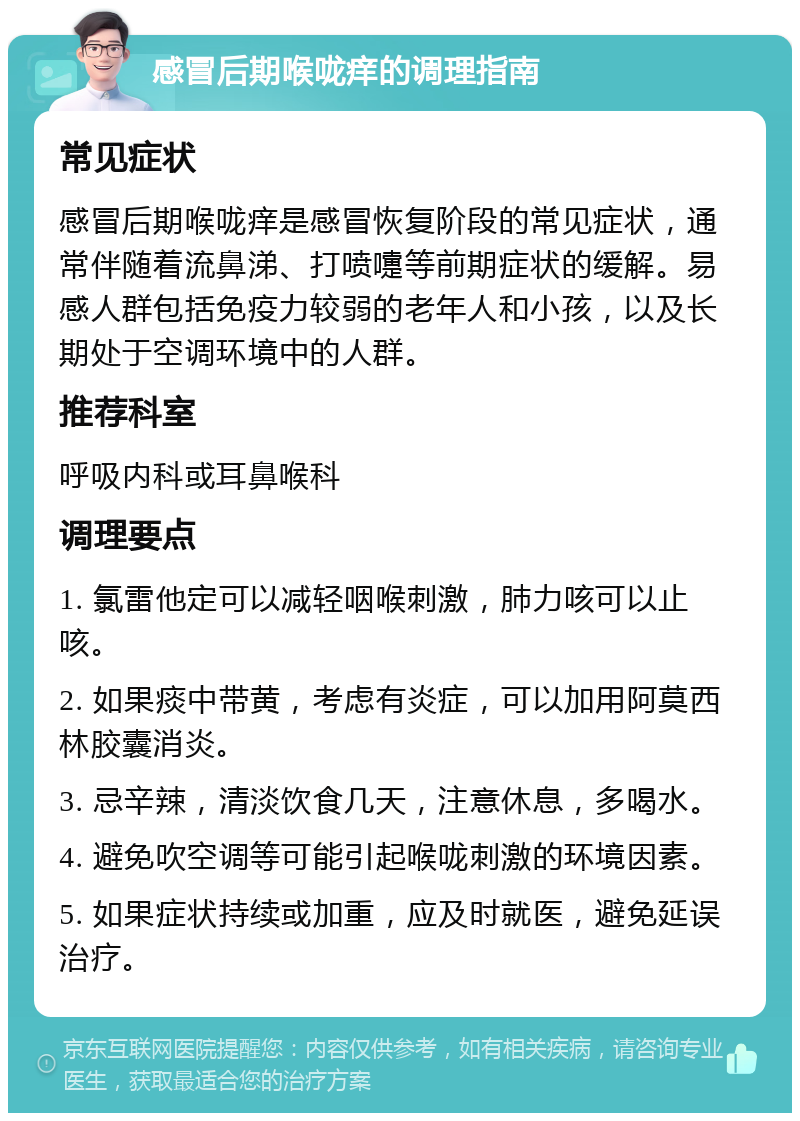 感冒后期喉咙痒的调理指南 常见症状 感冒后期喉咙痒是感冒恢复阶段的常见症状，通常伴随着流鼻涕、打喷嚏等前期症状的缓解。易感人群包括免疫力较弱的老年人和小孩，以及长期处于空调环境中的人群。 推荐科室 呼吸内科或耳鼻喉科 调理要点 1. 氯雷他定可以减轻咽喉刺激，肺力咳可以止咳。 2. 如果痰中带黄，考虑有炎症，可以加用阿莫西林胶囊消炎。 3. 忌辛辣，清淡饮食几天，注意休息，多喝水。 4. 避免吹空调等可能引起喉咙刺激的环境因素。 5. 如果症状持续或加重，应及时就医，避免延误治疗。