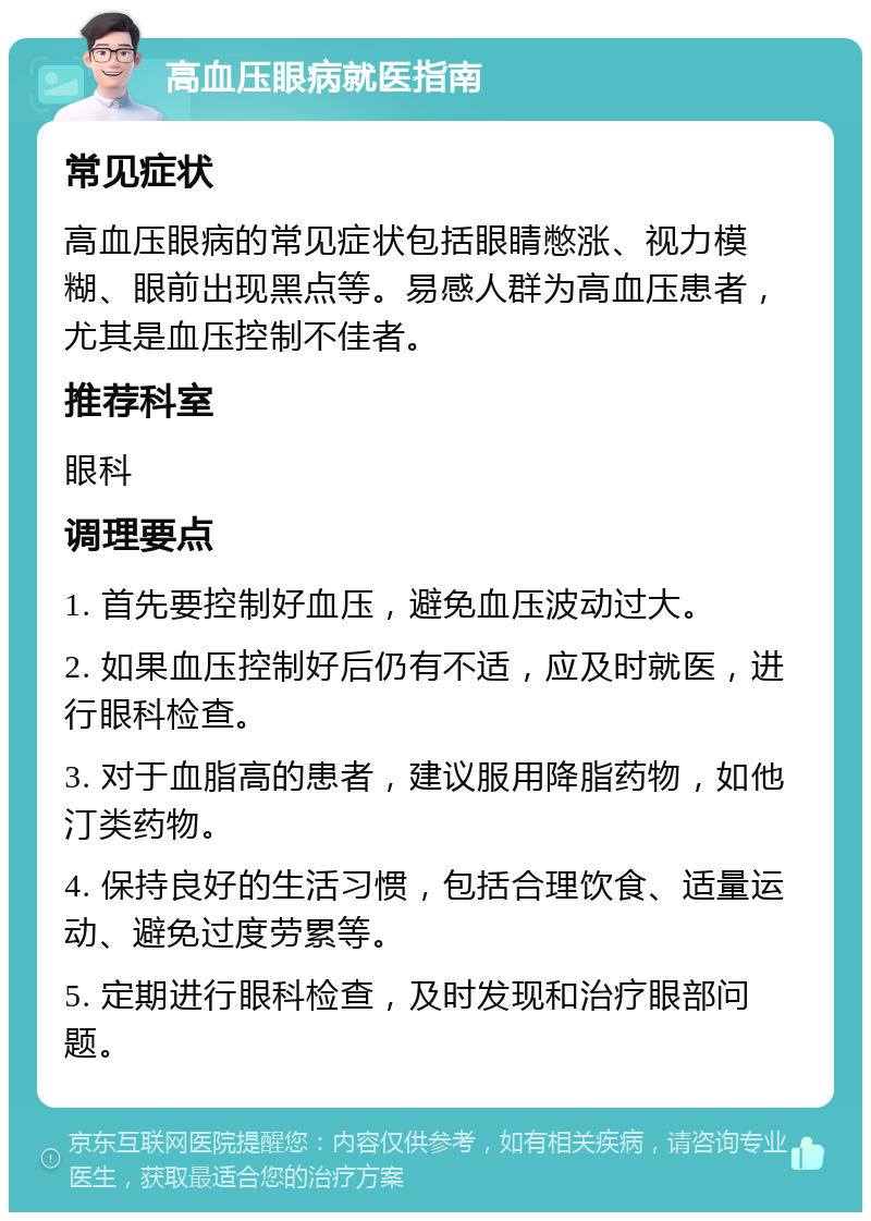 高血压眼病就医指南 常见症状 高血压眼病的常见症状包括眼睛憋涨、视力模糊、眼前出现黑点等。易感人群为高血压患者，尤其是血压控制不佳者。 推荐科室 眼科 调理要点 1. 首先要控制好血压，避免血压波动过大。 2. 如果血压控制好后仍有不适，应及时就医，进行眼科检查。 3. 对于血脂高的患者，建议服用降脂药物，如他汀类药物。 4. 保持良好的生活习惯，包括合理饮食、适量运动、避免过度劳累等。 5. 定期进行眼科检查，及时发现和治疗眼部问题。