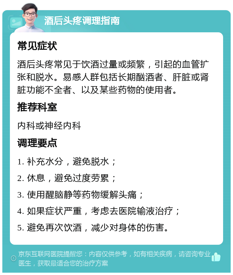 酒后头疼调理指南 常见症状 酒后头疼常见于饮酒过量或频繁，引起的血管扩张和脱水。易感人群包括长期酗酒者、肝脏或肾脏功能不全者、以及某些药物的使用者。 推荐科室 内科或神经内科 调理要点 1. 补充水分，避免脱水； 2. 休息，避免过度劳累； 3. 使用醒脑静等药物缓解头痛； 4. 如果症状严重，考虑去医院输液治疗； 5. 避免再次饮酒，减少对身体的伤害。