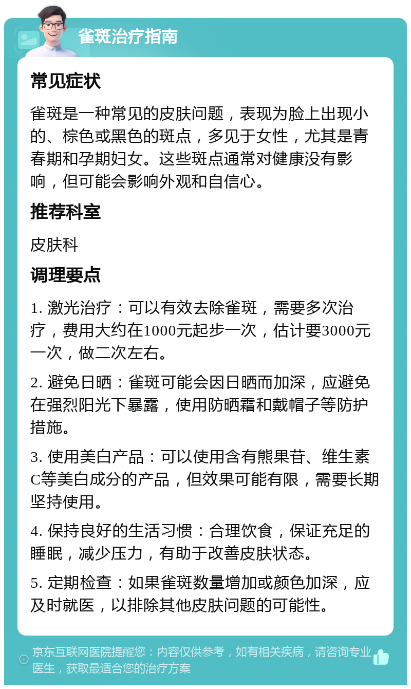 雀斑治疗指南 常见症状 雀斑是一种常见的皮肤问题，表现为脸上出现小的、棕色或黑色的斑点，多见于女性，尤其是青春期和孕期妇女。这些斑点通常对健康没有影响，但可能会影响外观和自信心。 推荐科室 皮肤科 调理要点 1. 激光治疗：可以有效去除雀斑，需要多次治疗，费用大约在1000元起步一次，估计要3000元一次，做二次左右。 2. 避免日晒：雀斑可能会因日晒而加深，应避免在强烈阳光下暴露，使用防晒霜和戴帽子等防护措施。 3. 使用美白产品：可以使用含有熊果苷、维生素C等美白成分的产品，但效果可能有限，需要长期坚持使用。 4. 保持良好的生活习惯：合理饮食，保证充足的睡眠，减少压力，有助于改善皮肤状态。 5. 定期检查：如果雀斑数量增加或颜色加深，应及时就医，以排除其他皮肤问题的可能性。