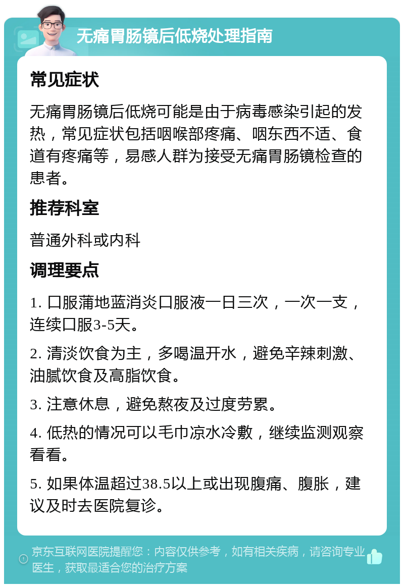 无痛胃肠镜后低烧处理指南 常见症状 无痛胃肠镜后低烧可能是由于病毒感染引起的发热，常见症状包括咽喉部疼痛、咽东西不适、食道有疼痛等，易感人群为接受无痛胃肠镜检查的患者。 推荐科室 普通外科或内科 调理要点 1. 口服蒲地蓝消炎口服液一日三次，一次一支，连续口服3-5天。 2. 清淡饮食为主，多喝温开水，避免辛辣刺激、油腻饮食及高脂饮食。 3. 注意休息，避免熬夜及过度劳累。 4. 低热的情况可以毛巾凉水冷敷，继续监测观察看看。 5. 如果体温超过38.5以上或出现腹痛、腹胀，建议及时去医院复诊。