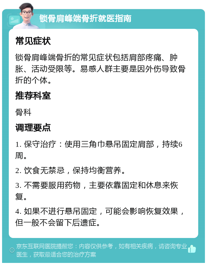 锁骨肩峰端骨折就医指南 常见症状 锁骨肩峰端骨折的常见症状包括肩部疼痛、肿胀、活动受限等。易感人群主要是因外伤导致骨折的个体。 推荐科室 骨科 调理要点 1. 保守治疗：使用三角巾悬吊固定肩部，持续6周。 2. 饮食无禁忌，保持均衡营养。 3. 不需要服用药物，主要依靠固定和休息来恢复。 4. 如果不进行悬吊固定，可能会影响恢复效果，但一般不会留下后遗症。