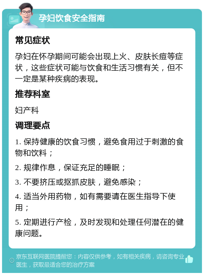 孕妇饮食安全指南 常见症状 孕妇在怀孕期间可能会出现上火、皮肤长痘等症状，这些症状可能与饮食和生活习惯有关，但不一定是某种疾病的表现。 推荐科室 妇产科 调理要点 1. 保持健康的饮食习惯，避免食用过于刺激的食物和饮料； 2. 规律作息，保证充足的睡眠； 3. 不要挤压或抠抓皮肤，避免感染； 4. 适当外用药物，如有需要请在医生指导下使用； 5. 定期进行产检，及时发现和处理任何潜在的健康问题。