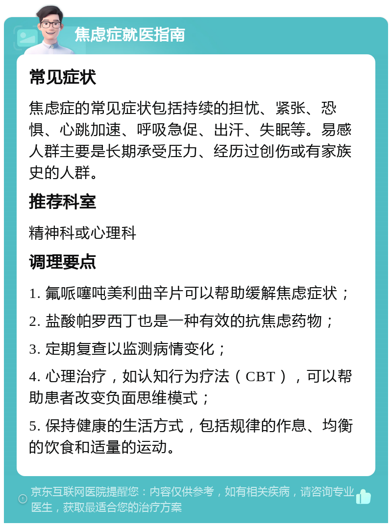 焦虑症就医指南 常见症状 焦虑症的常见症状包括持续的担忧、紧张、恐惧、心跳加速、呼吸急促、出汗、失眠等。易感人群主要是长期承受压力、经历过创伤或有家族史的人群。 推荐科室 精神科或心理科 调理要点 1. 氟哌噻吨美利曲辛片可以帮助缓解焦虑症状； 2. 盐酸帕罗西丁也是一种有效的抗焦虑药物； 3. 定期复查以监测病情变化； 4. 心理治疗，如认知行为疗法（CBT），可以帮助患者改变负面思维模式； 5. 保持健康的生活方式，包括规律的作息、均衡的饮食和适量的运动。