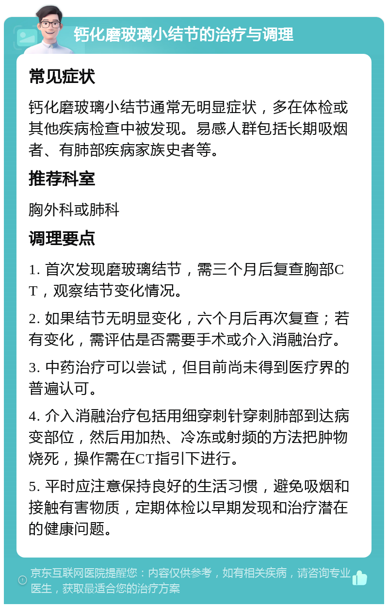 钙化磨玻璃小结节的治疗与调理 常见症状 钙化磨玻璃小结节通常无明显症状，多在体检或其他疾病检查中被发现。易感人群包括长期吸烟者、有肺部疾病家族史者等。 推荐科室 胸外科或肺科 调理要点 1. 首次发现磨玻璃结节，需三个月后复查胸部CT，观察结节变化情况。 2. 如果结节无明显变化，六个月后再次复查；若有变化，需评估是否需要手术或介入消融治疗。 3. 中药治疗可以尝试，但目前尚未得到医疗界的普遍认可。 4. 介入消融治疗包括用细穿刺针穿刺肺部到达病变部位，然后用加热、冷冻或射频的方法把肿物烧死，操作需在CT指引下进行。 5. 平时应注意保持良好的生活习惯，避免吸烟和接触有害物质，定期体检以早期发现和治疗潜在的健康问题。