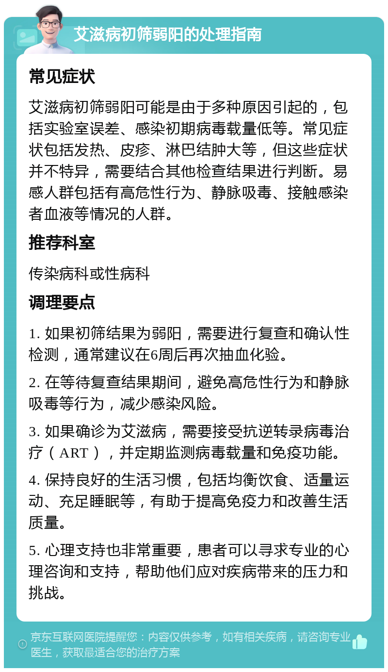 艾滋病初筛弱阳的处理指南 常见症状 艾滋病初筛弱阳可能是由于多种原因引起的，包括实验室误差、感染初期病毒载量低等。常见症状包括发热、皮疹、淋巴结肿大等，但这些症状并不特异，需要结合其他检查结果进行判断。易感人群包括有高危性行为、静脉吸毒、接触感染者血液等情况的人群。 推荐科室 传染病科或性病科 调理要点 1. 如果初筛结果为弱阳，需要进行复查和确认性检测，通常建议在6周后再次抽血化验。 2. 在等待复查结果期间，避免高危性行为和静脉吸毒等行为，减少感染风险。 3. 如果确诊为艾滋病，需要接受抗逆转录病毒治疗（ART），并定期监测病毒载量和免疫功能。 4. 保持良好的生活习惯，包括均衡饮食、适量运动、充足睡眠等，有助于提高免疫力和改善生活质量。 5. 心理支持也非常重要，患者可以寻求专业的心理咨询和支持，帮助他们应对疾病带来的压力和挑战。