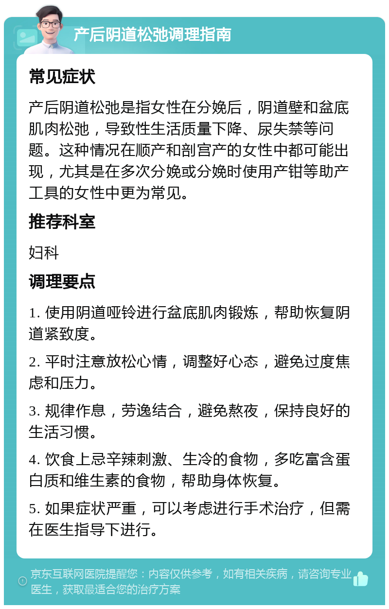 产后阴道松弛调理指南 常见症状 产后阴道松弛是指女性在分娩后，阴道壁和盆底肌肉松弛，导致性生活质量下降、尿失禁等问题。这种情况在顺产和剖宫产的女性中都可能出现，尤其是在多次分娩或分娩时使用产钳等助产工具的女性中更为常见。 推荐科室 妇科 调理要点 1. 使用阴道哑铃进行盆底肌肉锻炼，帮助恢复阴道紧致度。 2. 平时注意放松心情，调整好心态，避免过度焦虑和压力。 3. 规律作息，劳逸结合，避免熬夜，保持良好的生活习惯。 4. 饮食上忌辛辣刺激、生冷的食物，多吃富含蛋白质和维生素的食物，帮助身体恢复。 5. 如果症状严重，可以考虑进行手术治疗，但需在医生指导下进行。