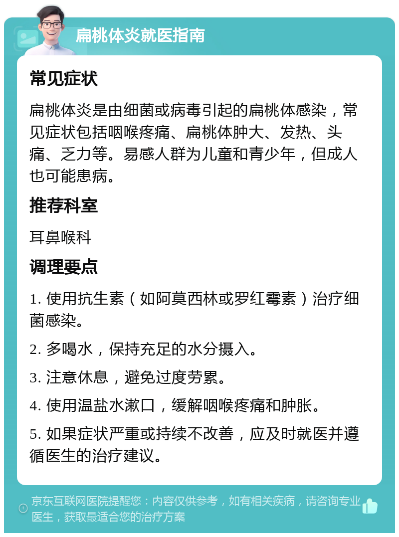 扁桃体炎就医指南 常见症状 扁桃体炎是由细菌或病毒引起的扁桃体感染，常见症状包括咽喉疼痛、扁桃体肿大、发热、头痛、乏力等。易感人群为儿童和青少年，但成人也可能患病。 推荐科室 耳鼻喉科 调理要点 1. 使用抗生素（如阿莫西林或罗红霉素）治疗细菌感染。 2. 多喝水，保持充足的水分摄入。 3. 注意休息，避免过度劳累。 4. 使用温盐水漱口，缓解咽喉疼痛和肿胀。 5. 如果症状严重或持续不改善，应及时就医并遵循医生的治疗建议。