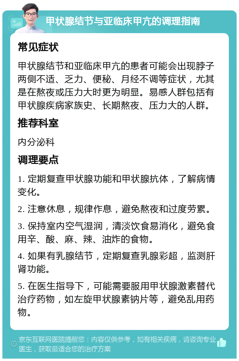 甲状腺结节与亚临床甲亢的调理指南 常见症状 甲状腺结节和亚临床甲亢的患者可能会出现脖子两侧不适、乏力、便秘、月经不调等症状，尤其是在熬夜或压力大时更为明显。易感人群包括有甲状腺疾病家族史、长期熬夜、压力大的人群。 推荐科室 内分泌科 调理要点 1. 定期复查甲状腺功能和甲状腺抗体，了解病情变化。 2. 注意休息，规律作息，避免熬夜和过度劳累。 3. 保持室内空气湿润，清淡饮食易消化，避免食用辛、酸、麻、辣、油炸的食物。 4. 如果有乳腺结节，定期复查乳腺彩超，监测肝肾功能。 5. 在医生指导下，可能需要服用甲状腺激素替代治疗药物，如左旋甲状腺素钠片等，避免乱用药物。