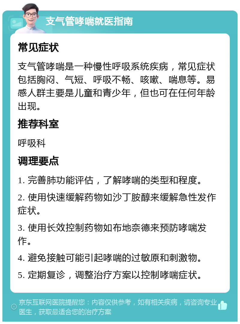 支气管哮喘就医指南 常见症状 支气管哮喘是一种慢性呼吸系统疾病，常见症状包括胸闷、气短、呼吸不畅、咳嗽、喘息等。易感人群主要是儿童和青少年，但也可在任何年龄出现。 推荐科室 呼吸科 调理要点 1. 完善肺功能评估，了解哮喘的类型和程度。 2. 使用快速缓解药物如沙丁胺醇来缓解急性发作症状。 3. 使用长效控制药物如布地奈德来预防哮喘发作。 4. 避免接触可能引起哮喘的过敏原和刺激物。 5. 定期复诊，调整治疗方案以控制哮喘症状。