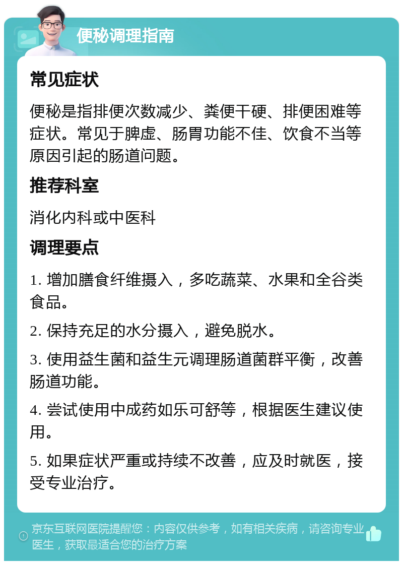 便秘调理指南 常见症状 便秘是指排便次数减少、粪便干硬、排便困难等症状。常见于脾虚、肠胃功能不佳、饮食不当等原因引起的肠道问题。 推荐科室 消化内科或中医科 调理要点 1. 增加膳食纤维摄入，多吃蔬菜、水果和全谷类食品。 2. 保持充足的水分摄入，避免脱水。 3. 使用益生菌和益生元调理肠道菌群平衡，改善肠道功能。 4. 尝试使用中成药如乐可舒等，根据医生建议使用。 5. 如果症状严重或持续不改善，应及时就医，接受专业治疗。