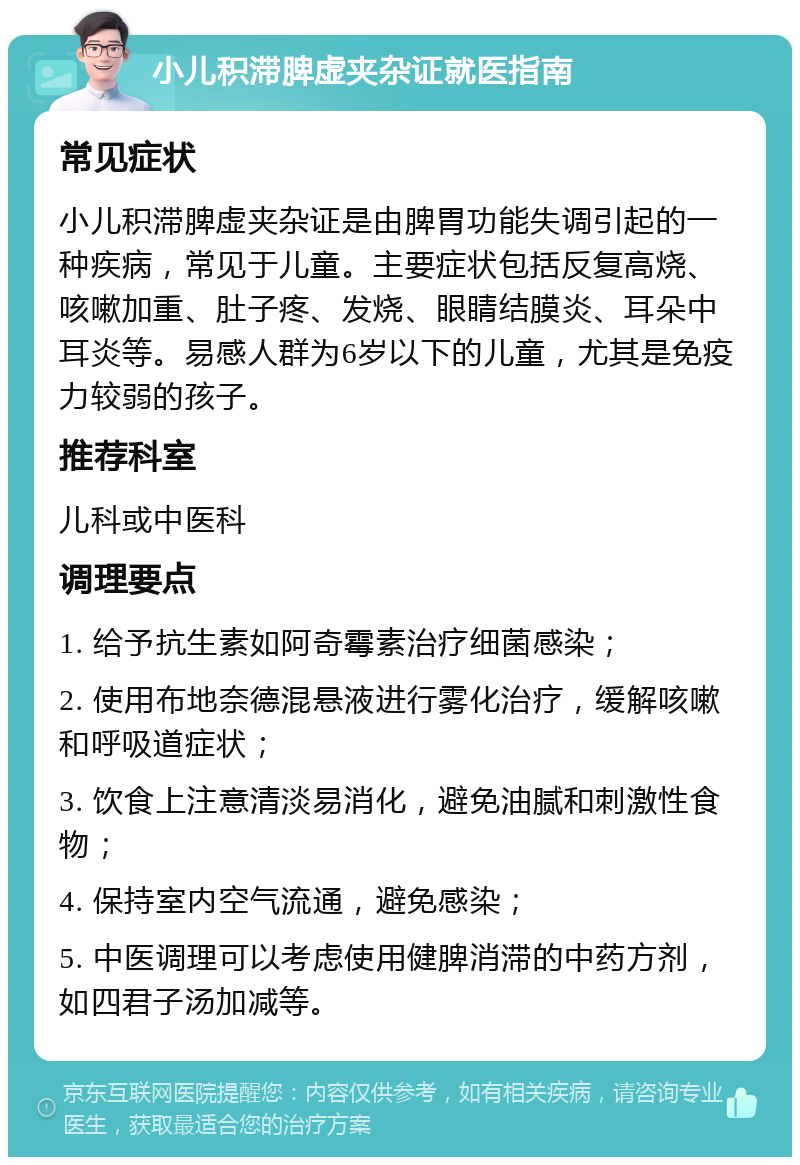 小儿积滞脾虚夹杂证就医指南 常见症状 小儿积滞脾虚夹杂证是由脾胃功能失调引起的一种疾病，常见于儿童。主要症状包括反复高烧、咳嗽加重、肚子疼、发烧、眼睛结膜炎、耳朵中耳炎等。易感人群为6岁以下的儿童，尤其是免疫力较弱的孩子。 推荐科室 儿科或中医科 调理要点 1. 给予抗生素如阿奇霉素治疗细菌感染； 2. 使用布地奈德混悬液进行雾化治疗，缓解咳嗽和呼吸道症状； 3. 饮食上注意清淡易消化，避免油腻和刺激性食物； 4. 保持室内空气流通，避免感染； 5. 中医调理可以考虑使用健脾消滞的中药方剂，如四君子汤加减等。